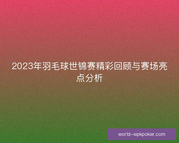 2023年羽毛球世锦赛精彩回顾与赛场亮点分析 2023年羽毛球世锦赛精彩回顾与赛场亮点分析