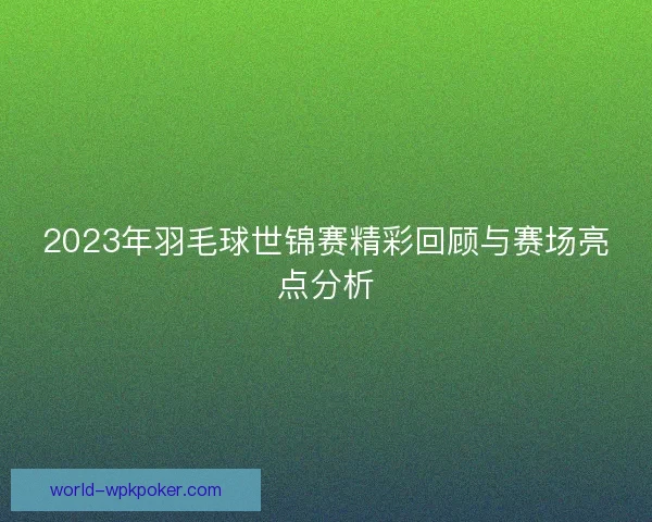 2023年羽毛球世锦赛精彩回顾与赛场亮点分析 2023年羽毛球世锦赛精彩回顾与赛场亮点分析