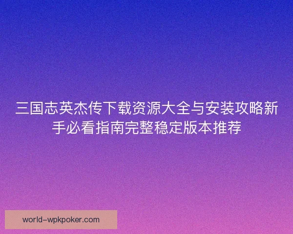三国志英杰传下载资源大全与安装攻略新手必看指南完整稳定版本推荐 三国志英杰传下载资源大全与安装攻略新手必看指南完整稳定版本推荐