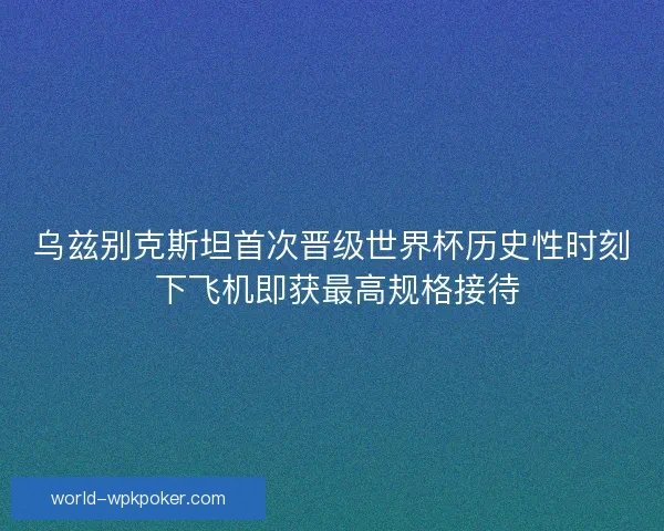 乌兹别克斯坦首次晋级世界杯历史性时刻 下飞机即获最高规格接待