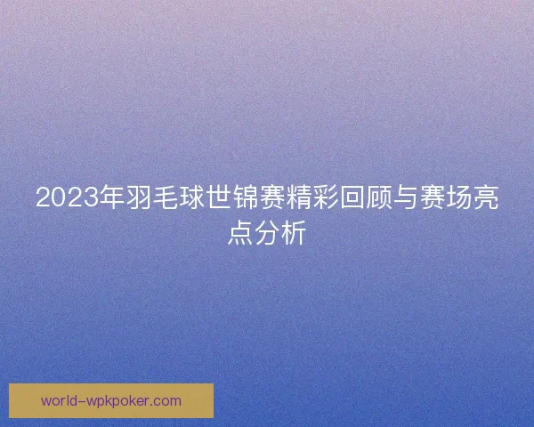 2023年羽毛球世锦赛精彩回顾与赛场亮点分析 2023年羽毛球世锦赛精彩回顾与赛场亮点分析