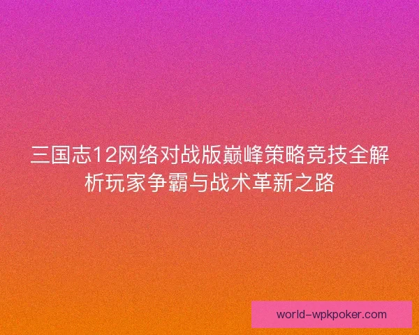 三国志12网络对战版巅峰策略竞技全解析玩家争霸与战术革新之路