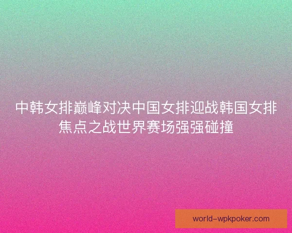 中韩女排巅峰对决中国女排迎战韩国女排焦点之战世界赛场强强碰撞 中韩女排巅峰对决中国女排迎战韩国女排焦点之战世界赛场强强碰撞
