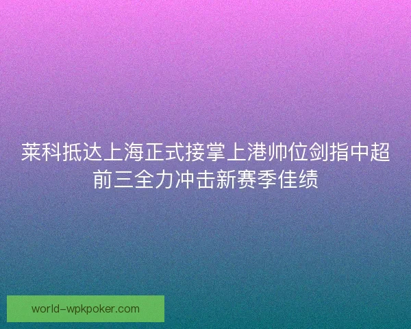 莱科抵达上海正式接掌上港帅位剑指中超前三全力冲击新赛季佳绩