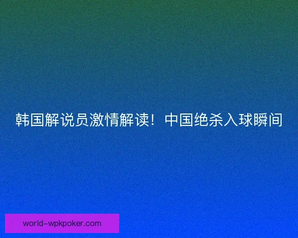 韩国解说员激情解读!中国绝杀入球瞬间 韩国解说员激情解读!中国绝杀入球瞬间