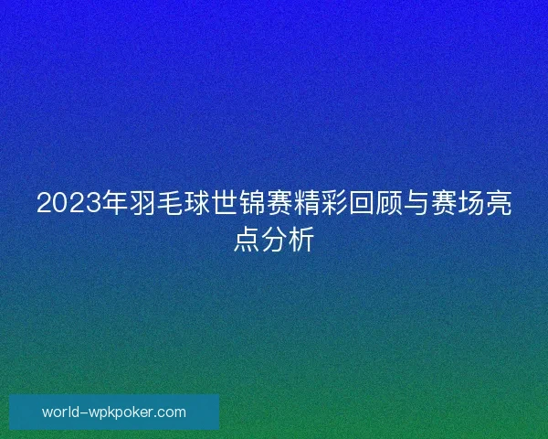 2023年羽毛球世锦赛精彩回顾与赛场亮点分析 2023年羽毛球世锦赛精彩回顾与赛场亮点分析